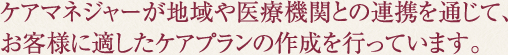 ケアマネジャーが地域や医療機関との連携を通じて、お客様に適したケアプランの作成を行っています。