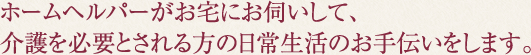 ホームヘルパーがお宅にお伺いして、介護を必要とされる方の日常生活のお手伝いをします。