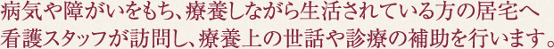 病気や障がいをもち、療養しながら生活されている方の居宅へ看護スタッフが訪問し、療養上の世話や診療の補助を行います。